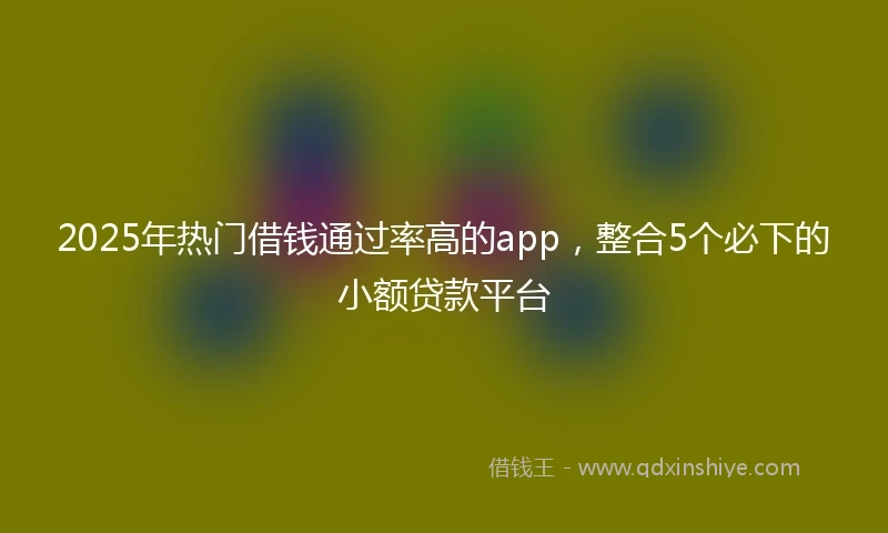 2025年热门借钱通过率高的app，整合5个必下的小额贷款平台