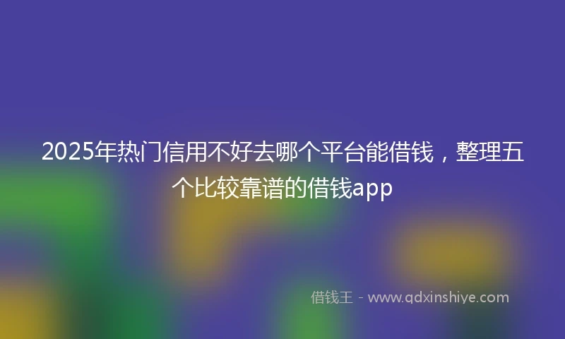 2025年热门信用不好去哪个平台能借钱，整理五个比较靠谱的借钱app