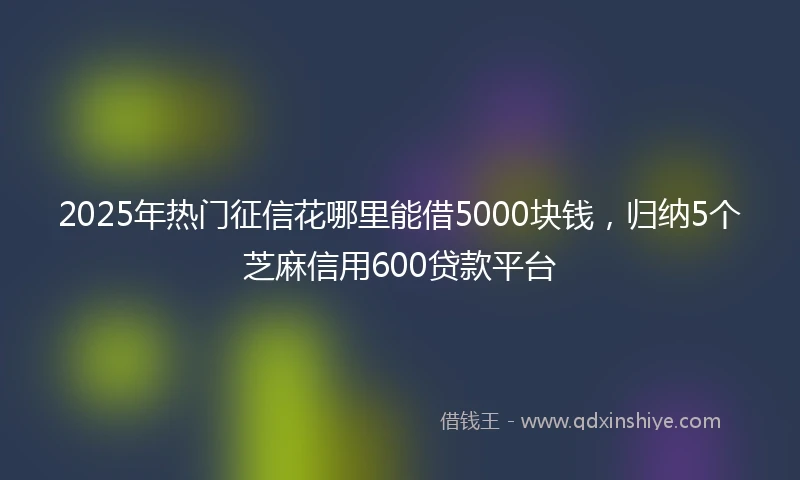 2025年热门征信花哪里能借5000块钱，归纳5个芝麻信用600贷款平台