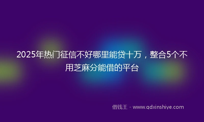 2025年热门征信不好哪里能贷十万，整合5个不用芝麻分能借的平台