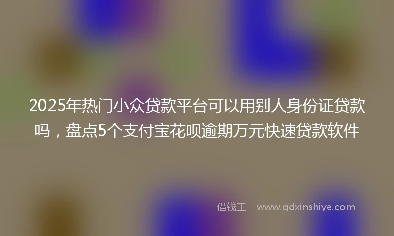 2025年热门小众贷款平台可以用别人身份证贷款吗，盘点5个支付宝花呗逾期万元快速贷款软件