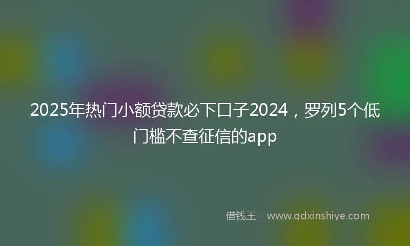 2025年热门小额贷款必下口子2024，罗列5个低门槛不查征信的app