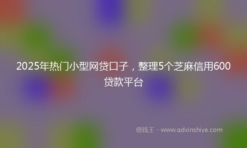 2025年热门小型网贷口子，整理5个芝麻信用600贷款平台