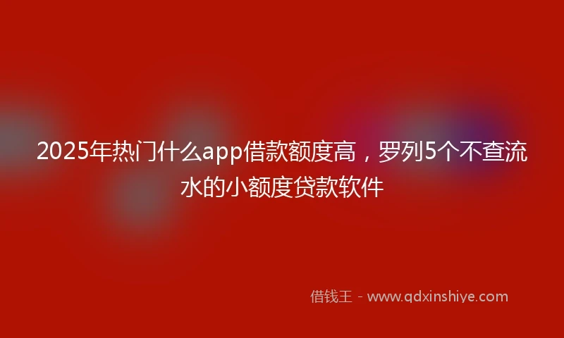 2025年热门什么app借款额度高，罗列5个不查流水的小额度贷款软件