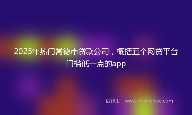 2025年热门常德市贷款公司，概括五个网贷平台门槛低一点的app
