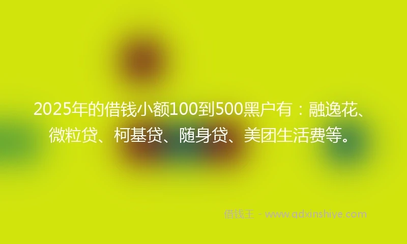 2025年的借钱小额100到500黑户有：融逸花、微粒贷、柯基贷、随身贷、美团生活费等。