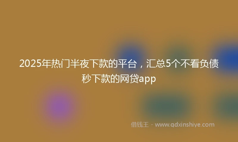 2025年热门半夜下款的平台，汇总5个不看负债秒下款的网贷app