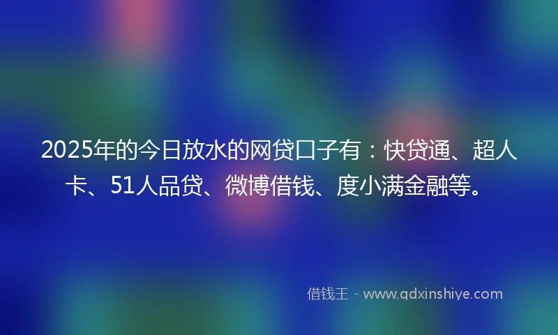 2025年的今日放水的网贷口子有：快贷通、超人卡、51人品贷、微博借钱、度小满金融等。
