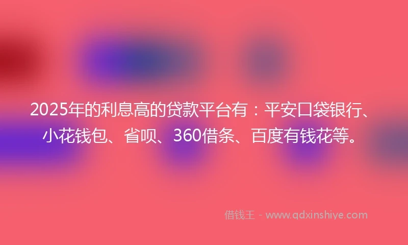 2025年的利息高的贷款平台有：平安口袋银行、小花钱包、省呗、360借条、百度有钱花等。