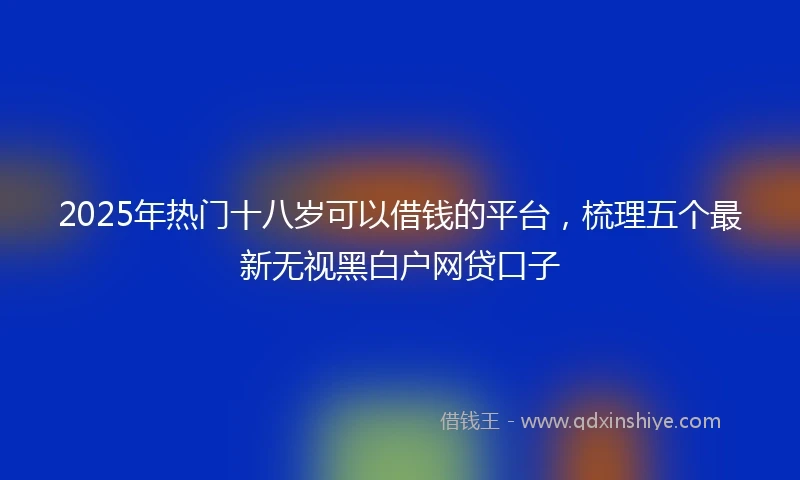 2025年热门十八岁可以借钱的平台，梳理五个最新无视黑白户网贷口子