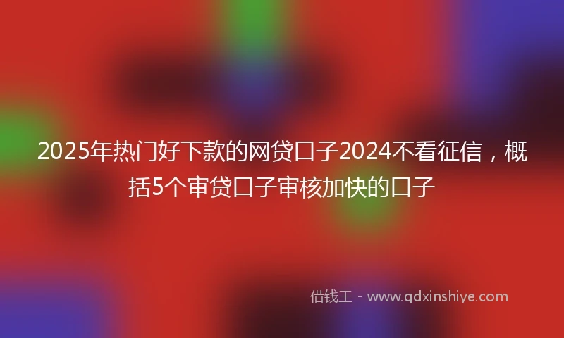 2025年热门好下款的网贷口子2024不看征信,概括5个审贷口子审核加快的口子