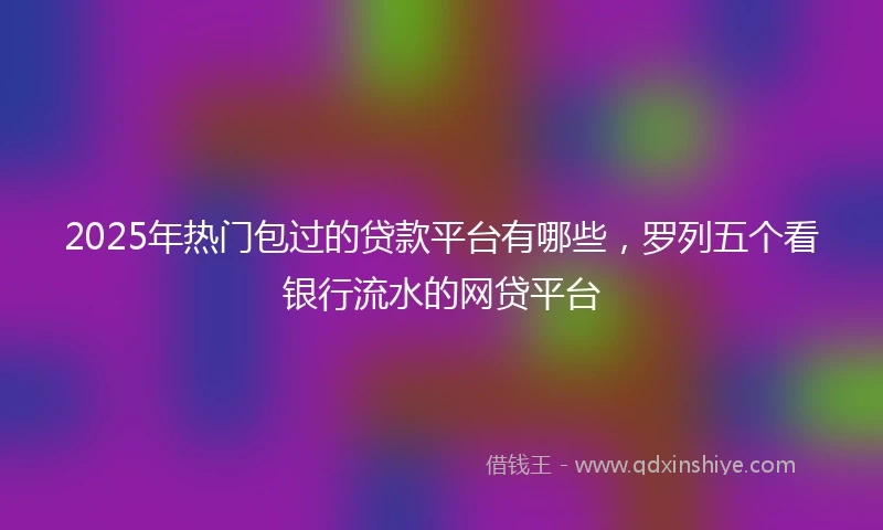 2025年热门包过的贷款平台有哪些，罗列五个看银行流水的网贷平台