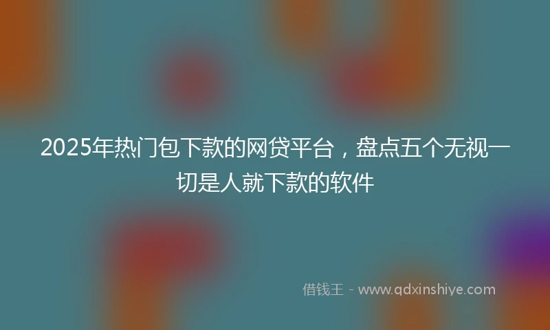 2025年热门包下款的网贷平台，盘点五个无视一切是人就下款的软件