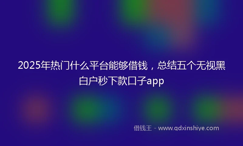 2025年热门什么平台能够借钱，总结五个无视黑白户秒下款口子app