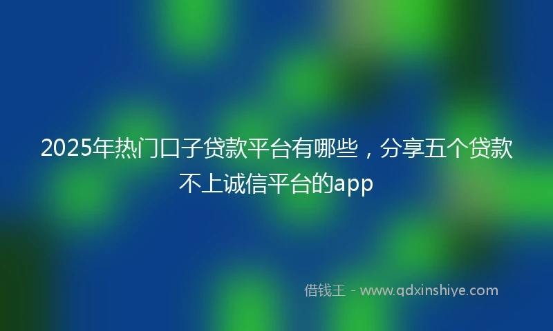 2025年热门口子贷款平台有哪些，分享五个贷款不上诚信平台的app
