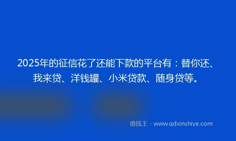 2025年的征信花了还能下款的平台有：替你还、我来贷、洋钱罐、小米贷款、随身贷等。