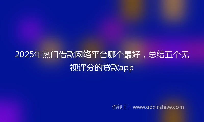 2025年热门借款网络平台哪个最好，总结五个无视评分的贷款app