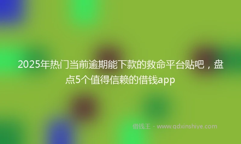 2025年热门当前逾期能下款的救命平台贴吧，盘点5个值得信赖的借钱app
