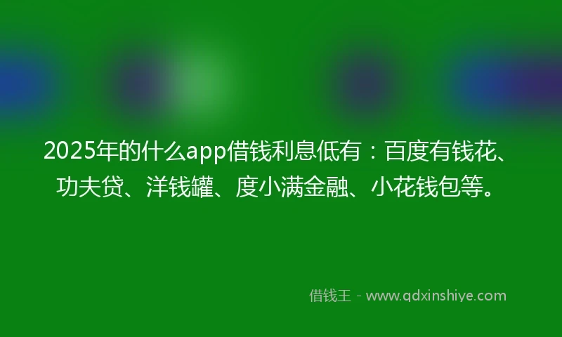 2025年的什么app借钱利息低有：百度有钱花、功夫贷、洋钱罐、度小满金融、小花钱包等。