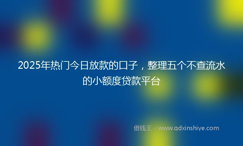 2025年热门今日放款的口子，整理五个不查流水的小额度贷款平台