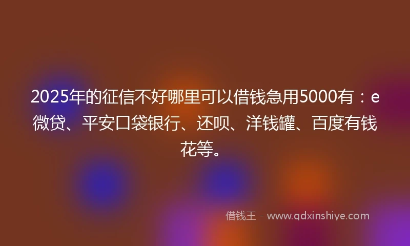 2025年的征信不好哪里可以借钱急用5000有：e微贷、平安口袋银行、还呗、洋钱罐、百度有钱花等。