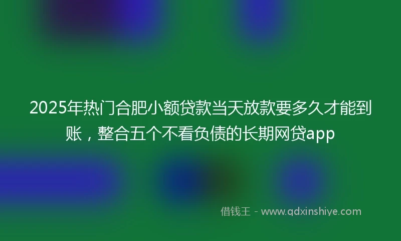 2025年热门合肥小额贷款当天放款要多久才能到账,整合五个不看负债的长期网贷app