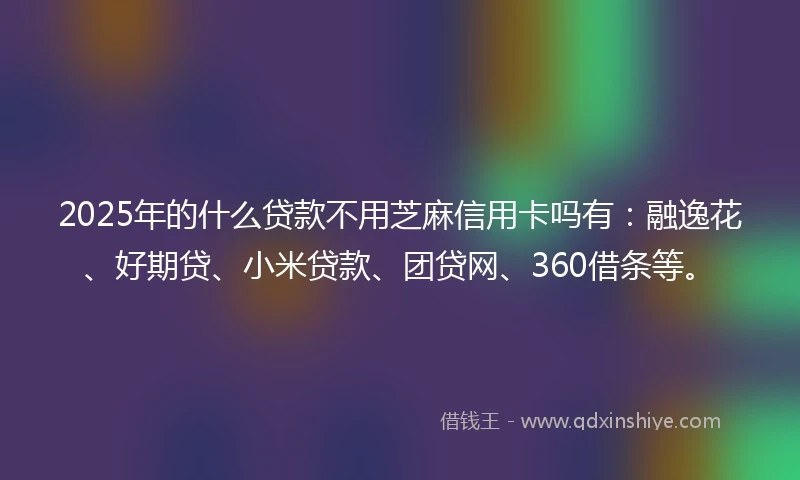2025年的什么贷款不用芝麻信用卡吗有：融逸花、好期贷、小米贷款、团贷网、360借条等。