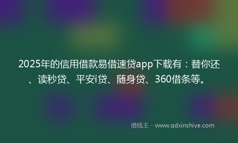 2025年的信用借款易借速贷app下载有：替你还、读秒贷、平安i贷、随身贷、360借条等。