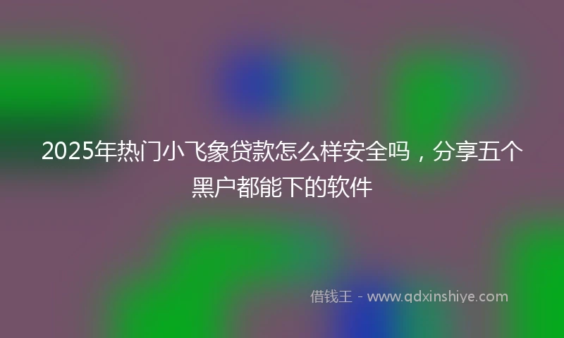 2025年热门小飞象贷款怎么样安全吗，分享五个黑户都能下的软件