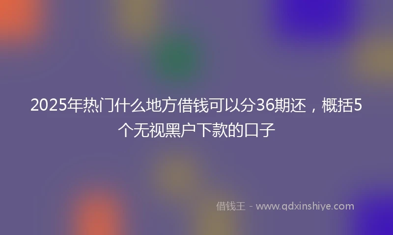 2025年热门什么地方借钱可以分36期还，概括5个无视黑户下款的口子