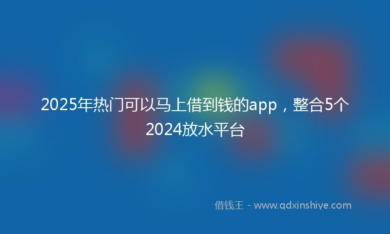 2025年热门可以马上借到钱的app，整合5个2024放水平台