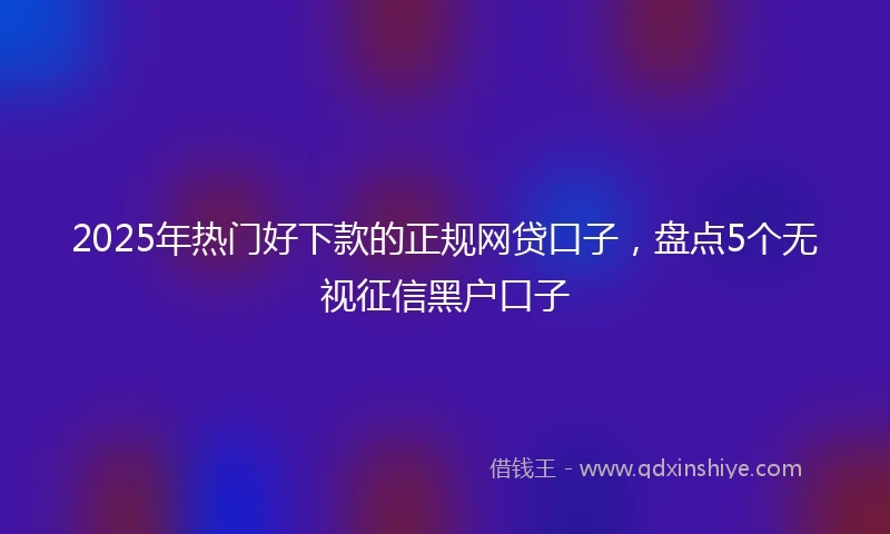 2025年热门好下款的正规网贷口子，盘点5个无视征信黑户口子