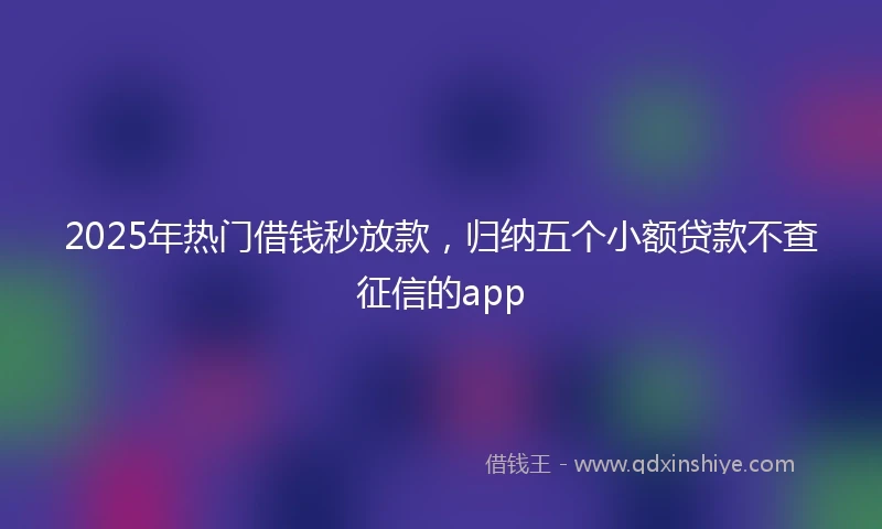 2025年热门借钱秒放款，归纳五个小额贷款不查征信的app