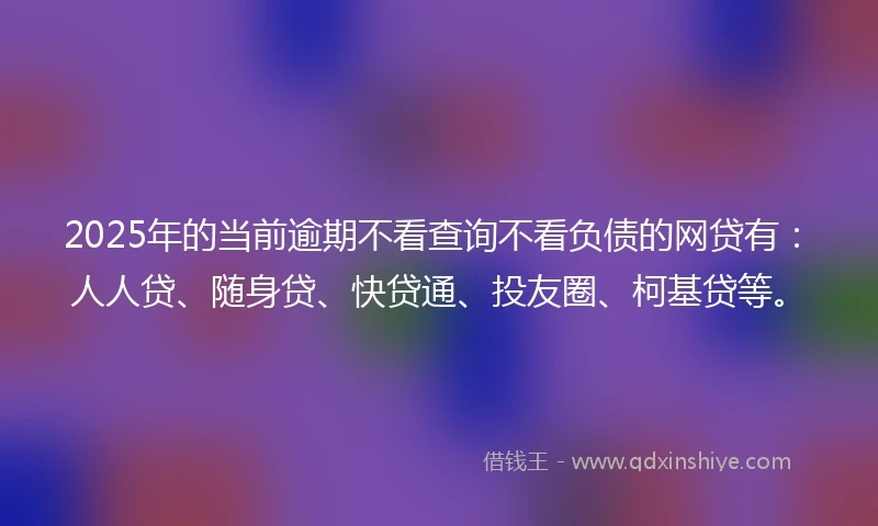 2025年的当前逾期不看查询不看负债的网贷有：人人贷、随身贷、快贷通、投友圈、柯基贷等。
