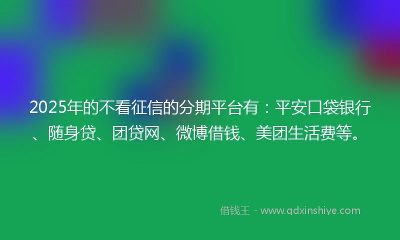 2025年的不看征信的分期平台有：平安口袋银行、随身贷、团贷网、微博借钱、美团生活费等。