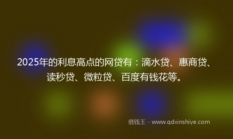2025年的利息高点的网贷有：滴水贷、惠商贷、读秒贷、微粒贷、百度有钱花等。