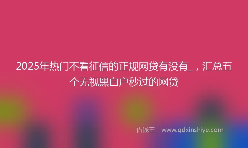 2025年热门不看征信的正规网贷有没有_，汇总五个无视黑白户秒过的网贷