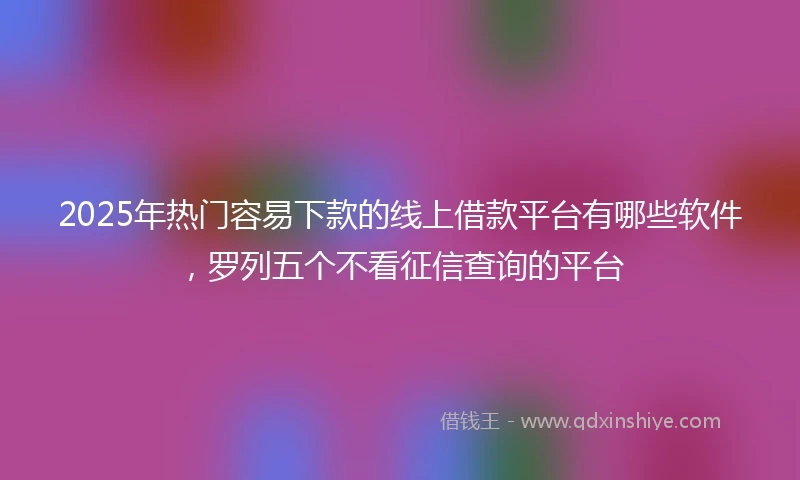 2025年热门容易下款的线上借款平台有哪些软件，罗列五个不看征信查询的平台