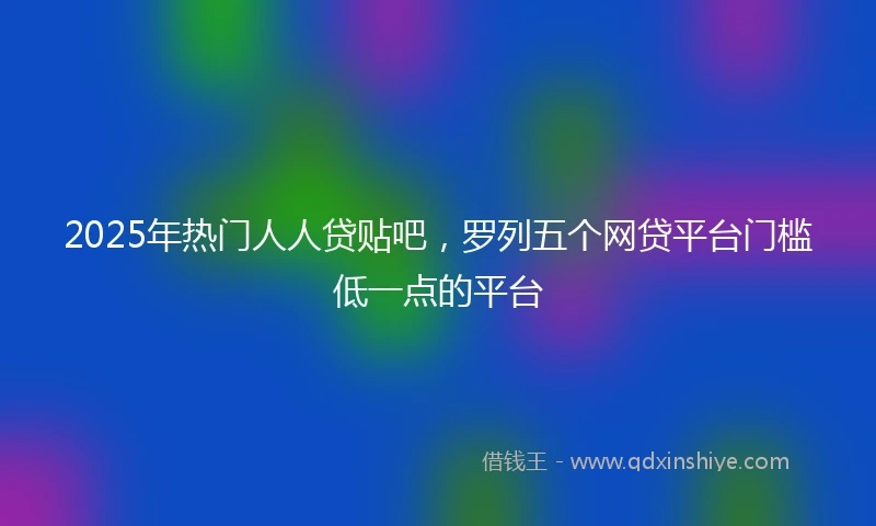 2025年热门人人贷贴吧，罗列五个网贷平台门槛低一点的平台