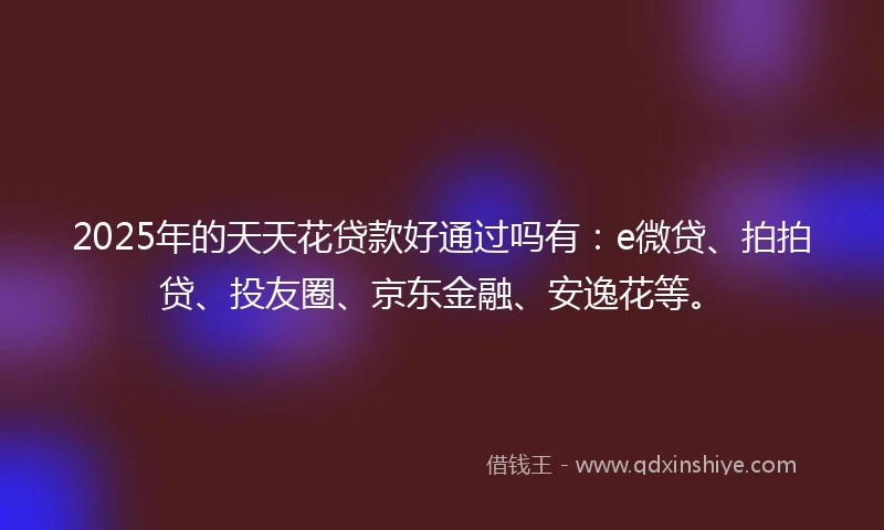 2025年的天天花贷款好通过吗有：e微贷、拍拍贷、投友圈、京东金融、安逸花等。