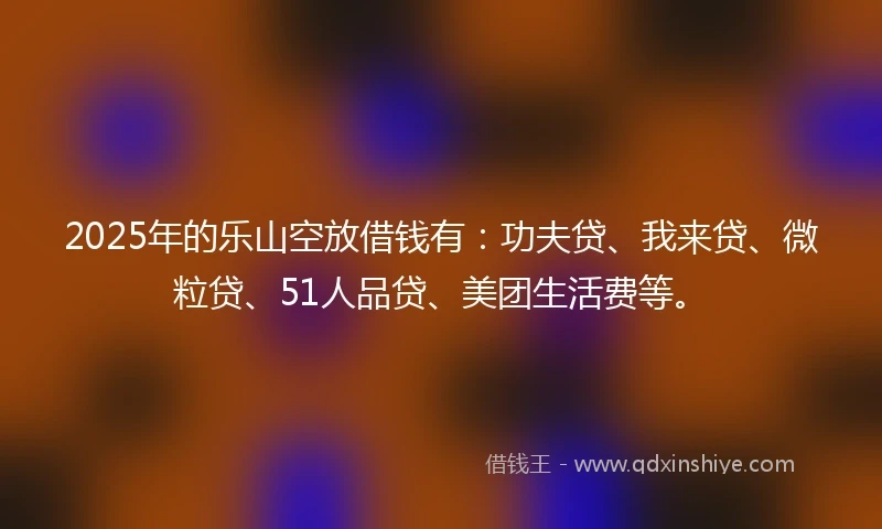 2025年的乐山空放借钱有：功夫贷、我来贷、微粒贷、51人品贷、美团生活费等。
