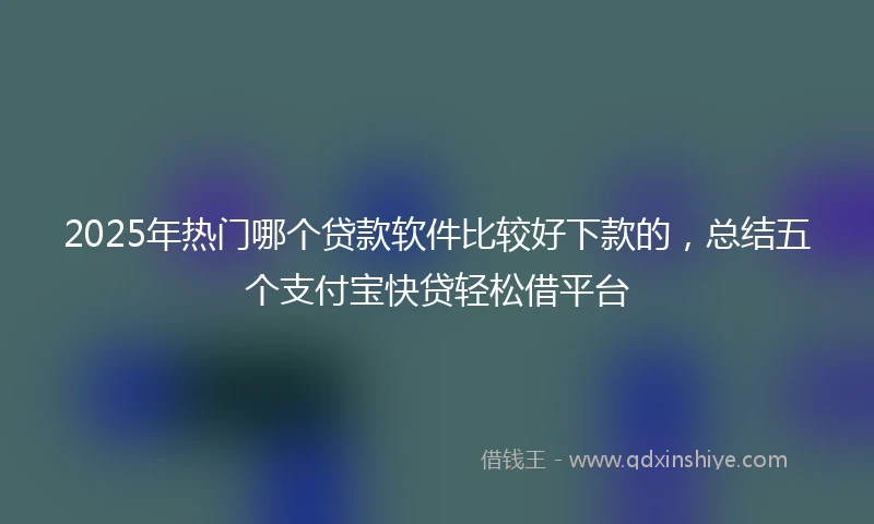 2025年热门哪个贷款软件比较好下款的，总结五个支付宝快贷轻松借平台