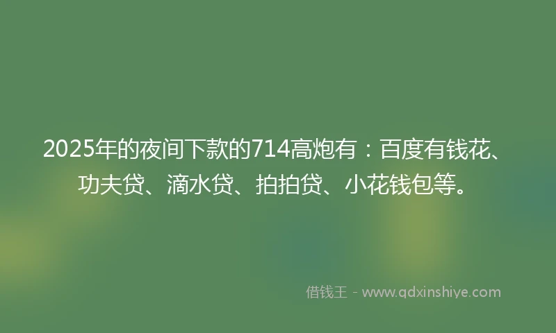 2025年的夜间下款的714高炮有：百度有钱花、功夫贷、滴水贷、拍拍贷、小花钱包等。
