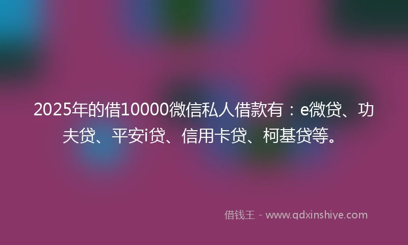 2025年的借10000微信私人借款有：e微贷、功夫贷、平安i贷、信用卡贷、柯基贷等。