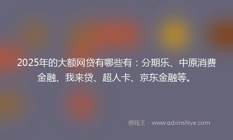 2025年的大额网贷有哪些有：分期乐、中原消费金融、我来贷、超人卡、京东金融等。