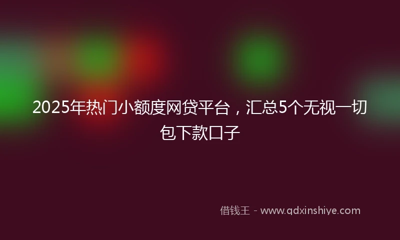 2025年热门小额度网贷平台，汇总5个无视一切包下款口子