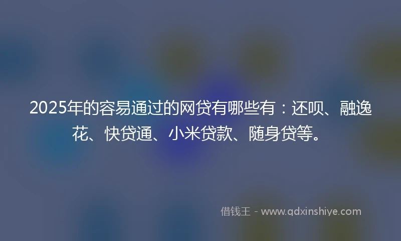 2025年的容易通过的网贷有哪些有：还呗、融逸花、快贷通、小米贷款、随身贷等。