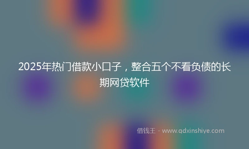 2025年热门借款小口子，整合五个不看负债的长期网贷软件