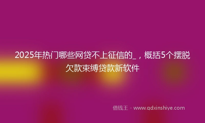 2025年热门哪些网贷不上征信的_，概括5个摆脱欠款束缚贷款新软件