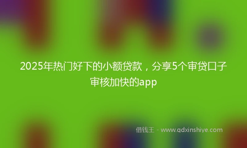 2025年热门好下的小额贷款，分享5个审贷口子审核加快的app